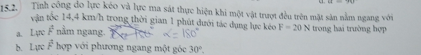 =90
15.2. Tính công do lực kéo và lực ma sát thực hiện khi một vật trượt đều trên mặt sản nằm ngang với 
vận tốc 14,4 km/h trong thời gian 1 phút dưới tác dụng lực kéo F=20N trong hai trường hợp 
a. Lực vector F nằm ngang. 
b. Lực vector F hợp với phương ngang một góc 30°,