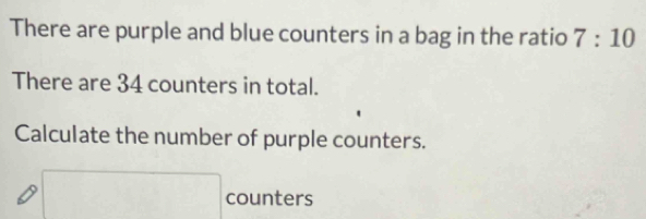 There are purple and blue counters in a bag in the ratio 7:10
There are 34 counters in total. 
Calculate the number of purple counters. 
counters