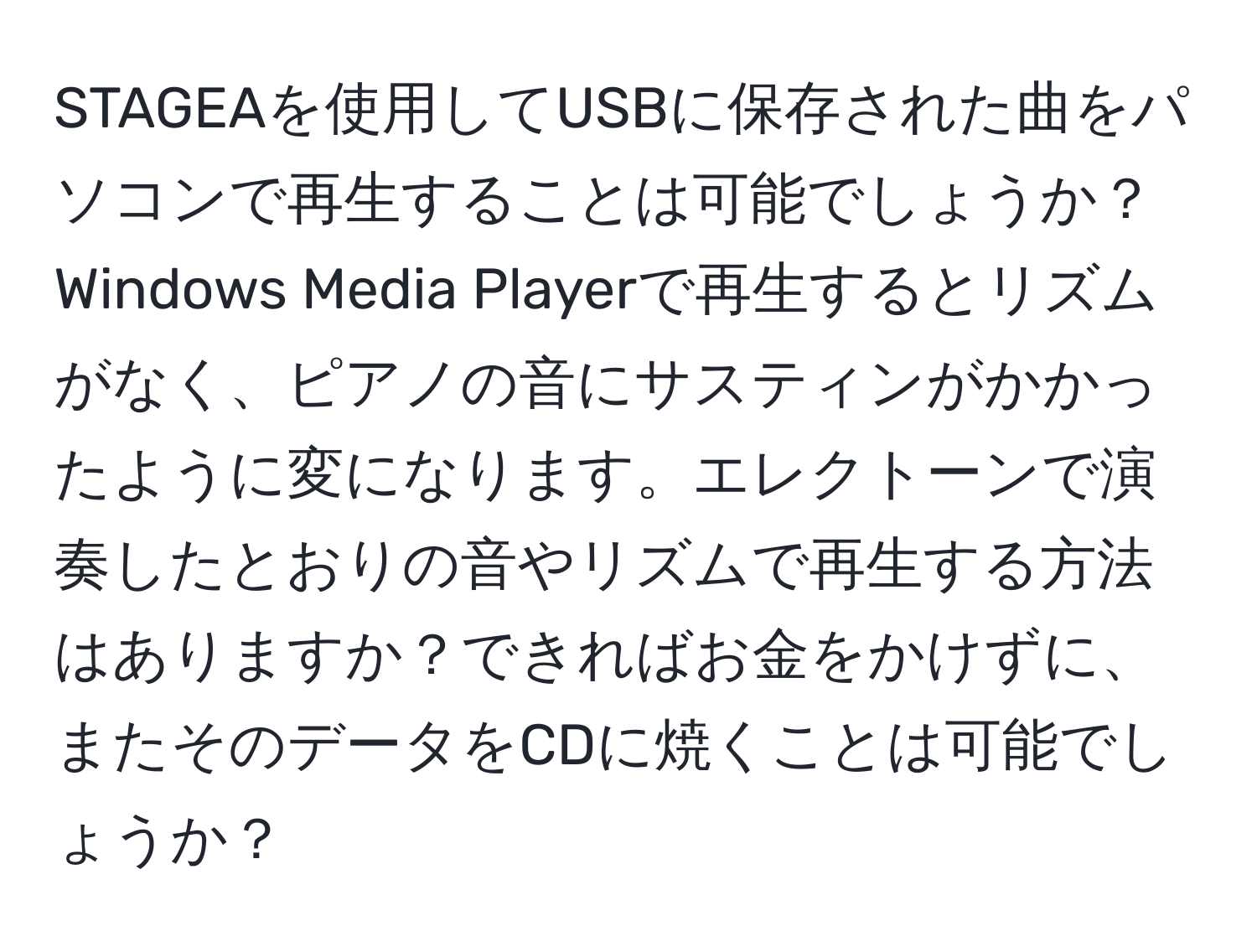 STAGEAを使用してUSBに保存された曲をパソコンで再生することは可能でしょうか？Windows Media Playerで再生するとリズムがなく、ピアノの音にサスティンがかかったように変になります。エレクトーンで演奏したとおりの音やリズムで再生する方法はありますか？できればお金をかけずに、またそのデータをCDに焼くことは可能でしょうか？