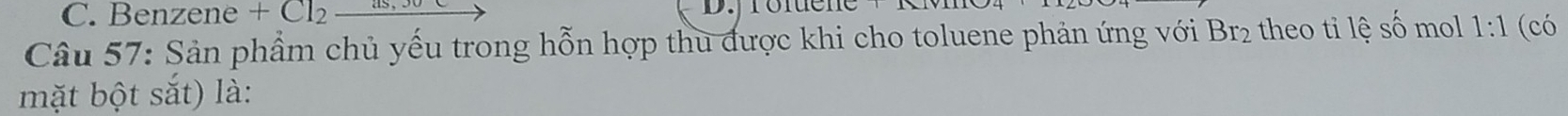 Benzene +Cl_2_ as,30 D.jrofuene 
Câu 57: Sản phẩm chủ yếu trong hỗn hợp thu được khi cho toluene phản ứng với Br₂ theo tỉ lệ số mol 1:1 (có 
mặt bột sắt) là: