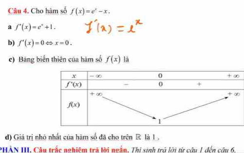 Cho hàm số f(x)=e^x-x.
a f'(x)=e^x+1.
b) f'(x)=0Leftrightarrow x=0.
c) Bảng biến thiên của hàm số f(x) là
d) Giá trị nhỏ nhất của hàm số đã cho trên R là 1 .
PHẢN III. Câu trắc nghiêm trã lời ngắn. Thị sinh trở lời từ câu 1 đến câu 6.