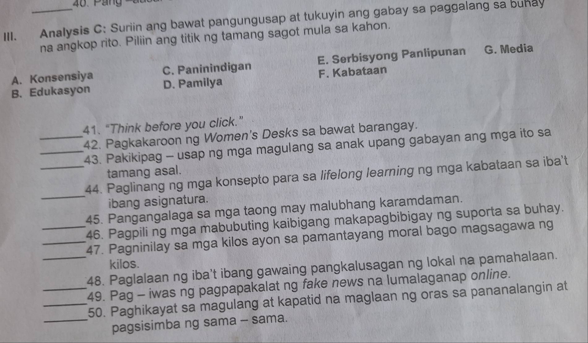 Páng -
III. Analysis C: Suriin ang bawat pangungusap at tukuyin ang gabay sa paggalang sa bunay
na angkop rito. Piliin ang titik ng tamang sagot mula sa kahon.
A. Konsensiya C. Paninindigan E. Serbisyong Panlipunan G. Media
B. Edukasyon D. Pamilya F. Kabataan
41. “Think before you click.”
_42. Pagkakaroon ng Women's Desks sa bawat barangay.
_43. Pakikipag - usap ng mga magulang sa anak upang gabayan ang mga ito sa
tamang asal.
_
_44. Paglinang ng mga konsepto para sa lifelong learning ng mga kabataan sa iba't
ibang asignatura.
45. Pangangalaga sa mga taong may malubhang karamdaman.
_46. Pagpili ng mga mabubuting kaibigang makapagbibigay ng suporta sa buhay.
_47. Pagninilay sa mga kilos ayon sa pamantayang moral bago magsagawa ng
kilos.
_48. Paglalaan ng iba't ibang gawaing pangkalusagan ng lokal na pamahalaan.
_49. Pag - iwas ng pagpapakalat ng fake news na lumalaganap online.
_50. Paghikayat sa magulang at kapatid na maglaan ng oras sa pananalangin at
_pagsisimba ng sama - sama.