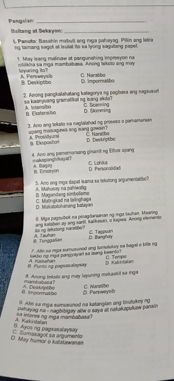 Pangalan:_
Baltang at Seksyon:_
L, Panuto: Basahin mabuti ang mga pahayag. Piliin ang letra
ng tamang sagot at isulat ito sa iyong sagutang papel.
1. May isang malinaw at pangunahing impresyon na
nililikha sa mga mambabasa. Anong teksto ang may
layuning ito? C. Naratibo
A Persweysib
B. Deskiptibo D. Impormatibo
2. Anong pangkalahatang kategorya ng pagbasa ang nagsusuri
sa kaanyuang gramatikal ng isang akda?
A Intensibo C. Scanning
B. Ekstensibo D. Skimming
3. Ano ang teksto na naglalahad ng proseso o pamamaraan
upang maisagawa ang isang gawain?
A Prosidyural C Naratibo
B. Ekspositori D. Deskriptibo
4. Ano ang pamamaraang ginamit ng Ethos upang
makapanghikayat?
A Bagay C. Lohika
B. Emosyon D Personalided
5. Ano ang mga dapat isama sa tekstong argumentatibo?
A. Mahusay na pahiwatig
B. Magandang simbolismo
C. Matingkad na talinghaga
D. Makstotohanang batayan
6. Mga pagsubok na pinagdaraanan ng mga tauhan Maaring
ilo ng tekstong naratibo? ang kalaban ay ang sarili, kalikasan, o kapwa. Anong elemento
A. Tauhan C. Tagpuan
B. Tunggalian D. Banghay
7. Alin sa mga sumusunod ang turutukoy sa bagal o bilis ng
takbo ng mga pangyayar sa isang kwento?
A. Kaisahan C Tempo
B. Punto ng pagsasalaysay D Kakintalan
8. Anong teksto ang may layuning makaakit sa mga
mambabasa?
A. Deskriptibo
C. Naratibo
B. Impormatioo D. Persweysib
9. Alin sa mga sumusunod na katangian ang tinutukoy ng
pahayag na - nagbibigay allw o saya at nakakapukaw pansin
sa interes ng mga mambabasa?
A. Kakintalan
B. Ayos ng pagsasalaysay
C. Sumasagol sa argumento
D. May humor o katatawanan