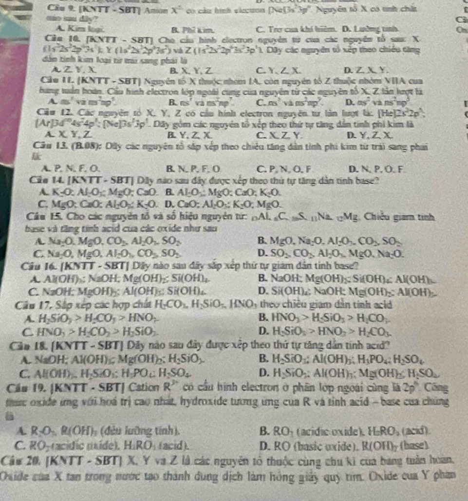 Cầu 9. [KNTT - SBT] Anion x^2 co câu hình elecuon [Ne(3s^23p^4),Ne^2] noverline overline overline 2X 1 có tính châ
aie mu diy? Ci
A. Kim logi. B. Phí tim. C. Trợ cua khí biêm. D. Lường tình On
Cầu 10. [KNTT - SBT] Cho cầu hình electron nguyên từ cua các nguyên tổ sa: X
(1s^32s^22p^43s^2):Y(1s^22s^32p^47s^2) và Z(1s^22s^22p^43s^23p^11D3y *  ác nguyên tố xếp theo chiếu tăng
dòn tính kim loại từ ti sang phái là
A Z V. X B.X、Y、Z C. Y.Z.X. D. ZXY.
Cầu 11. (KNTT - SBT) Nguyên tổ X thuộc nham IA. còn nguyên tổ Z thuộc nhóm VIIA cua
bung tuần hoán. Cầu hình electron lớp ngoài cùng của nguyên từ các nguyên tổ XZ lảm kợc là
m∠ as^2vam^2np^2.
F Lns va overline CS np C. ms^2vins^2mp^2. D. as^2vans^2ng^3
Cầu 12. Các nguyên tổ X. Y, Z có cầu hính electron nguyên tư lần lượt ix.[He]2x^22p^(wedge), 1 
[Ar]34° ^104s^74p^1:[Ne]3p^1. Dãy gồm các nguyên tổ x Ép theo thứ tự tăng dân tinh phi kim là
A. X,Y,Z A. Y.Z.X C. XZY. D. Y,ZX
Câu 13. (B.08): Dũy các nguyên tổ sắp xếp theo chiêu tăng dân tính phi kim từ trải sang phai

A. P, N. F. O. B. N. P. F. O C. PN. O, F D. N. P. Ö. F
Cie 14. [KNTT - SBT] Dây nào sau đây được xếp theo thủ tự tăng dân tinh base?
A. K_2O:Al_2O_3:MgO;CaO. B. Al_2O_3:MgO:CaO;K_2O.
C. MgO; CaO: AI_2O_% K_2O. D. CaO;Al_2O_3;K_2O;MgO.
Câu 15. Cho các nguyên tổ và số hiệu nguyên từ: _nAL_nC_mS_nNa_mM_3 Chiều giam tình
base và tăng tính acid của các oxide như sau
A Na_2O.MgO,CO_2,Al_2O_1,SO_2
B. MgO,Na_2O,Al_2O_3,CO_2,SO_2
C. Na_2O,MgO,Al_2O_3,CO_3,SO_2 D. SO_2CO_2,Al_2O_5,MgO,Na_2O.
Cầu 16. [KNTT - SBT| Dây nào sau dây sắp xếp thứ tự giám dân tinh base?
A Al(OH)₃; NaOH; Mg(OH)_2;Si(OH)_4. B. sqrt(20) OH; Mg(OH)_2;Si(OH)_4:Al(OH)
C. NaOH: MgOH) A Al(OH)_s:Si(OH)_4. D. Si(OH) : NaOH: Mg(OH)_2:Al(OH)
Câu 17, Sắp xếp các hợp chất H_2CO_1,H_2SiO_7,HNO_3 theo chiều giam dân tính al
A. H_2SiO_3>H_2CO_3>HNO_2 B. HNO_3>H_2SiO_3>H_2CO_3
C HNO_3>H_2CO_2>H_2SiO_3.
D. H_2SiO_3>HNO_3>H_2CO_3.
Cảo 18. IK NTT - SBT| Dây nào sau đây được xếp theo thứ tự tăng dân tính acid?
A. NaOH;Al(OH)_sMg(OH)_2:H_2SiO_3 B. H_2SiO_3;Al(OH)_3;H_3PO_4;H_2SO_4
C. Al(OH)_2H_2SiO_1;H_5O_H_2SO_2SO_4 D. H_2SiO_2:Al(OH)_3:Mg(OH)_2,H_2SO_4
Cầu 19. |R TT · SBT| Cation R^3 có cầu hình electron ở phân lớp ngoài cùng overline 13 2p° Cổng
tức oxide ứng với hoá trị cao nhất, hydroxide tương ứng của R và tỉnh acid - base của chúng
A. R_2O_3.R(OH)_3 (đều lưỡng tính), B. RO_1 (acidic oxide). H_2RO_3 (acid).
C. RO-racídic nxide). H_2RO_1 (acid). D. RO (basic uxide). R(OH)_T (hase)
Câu 20. [KNTT -SBT) J X,YvaZ là các nguyên tổ thuộc cùng chu ki của bang tuần hoàn.
Oxide của X tan trong nước tạo thành dung dịch làm hồng giảy quý tìm. Oxide của Y phan