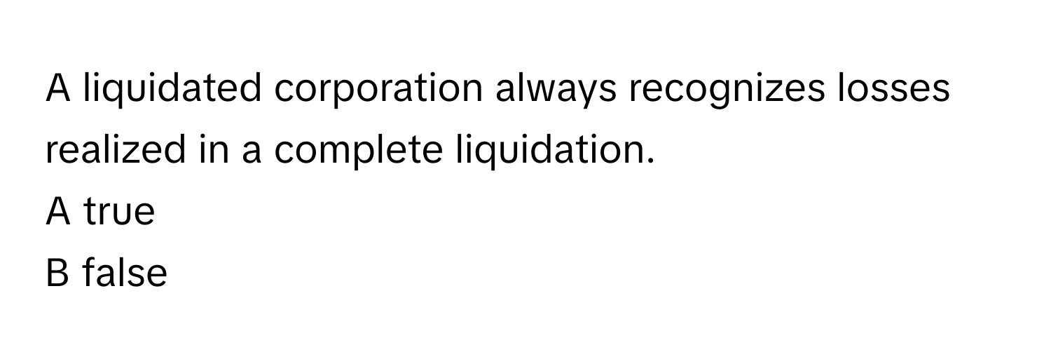 A liquidated corporation always recognizes losses realized in a complete liquidation.

A true
B false