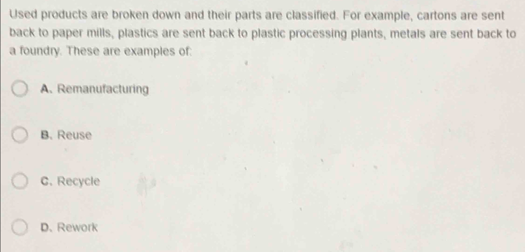 Used products are broken down and their parts are classified. For example, cartons are sent
back to paper mills, plastics are sent back to plastic processing plants, metals are sent back to
a foundry. These are examples of:
A. Remanufacturing
B. Reuse
C. Recycle
D. Rework