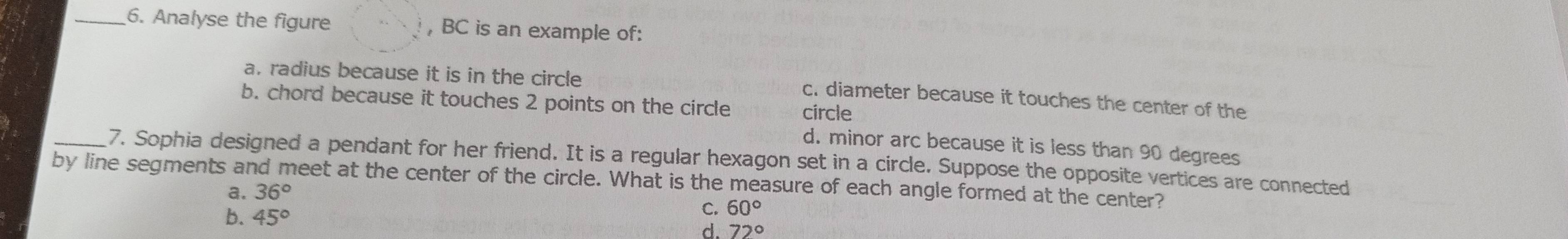 Analyse the figure , BC is an example of:
a. radius because it is in the circle
c. diameter because it touches the center of the
b. chord because it touches 2 points on the circle circle
d. minor arc because it is less than 90 degrees
_7. Sophia designed a pendant for her friend. It is a regular hexagon set in a circle. Suppose the opposite vertices are connected
by line segments and meet at the center of the circle. What is the measure of each angle formed at the center?
a. 36°
b. 45°
C. 60°
d. 72°