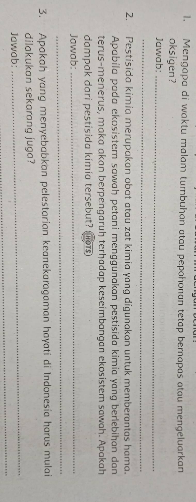 Mengapa di waktu malam tumbuhan atau pepohonan tetap bernapas atau mengeluarkan 
oksigen? 
Jawab:_ 
_ 
2. Pestisida kimía merupakan obat atau zat kimia yang digunakan untuk memberantas hama. 
Apabíla pada ekosístem sawah petaní menggunakan pestisida kimía yang berlebihan dan 
terus-menerus, maka akan berpengaruh terhadap keseimbangan ekosistem sawah. Apakah 
dampak dari pestisida kimia tersebut? (hots) 
Jawab:_ 
_ 
3. Apakah yang menyebabkan pelestarian keanekaragaman hayati di Indonesia harus mulai 
_ 
dílakukan sekarang juga? 
_ 
Jawab: