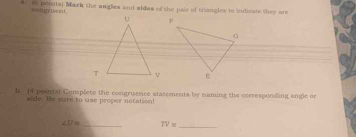 Mark the angles and sides of the pair of triangles to indicate they are 
congruent. 
b. (4 points) Complete the congruence statements by naming the corresponding angle or 
side. Be sure to use proper notation!
∠ U≌
_
overline TV≌ _