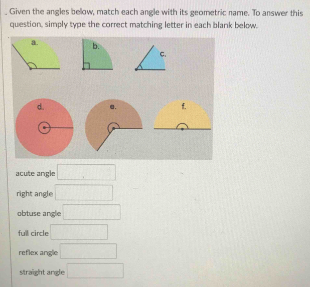 Given the angles below, match each angle with its geometric name. To answer this
question, simply type the correct matching letter in each blank below.
b.
C.
f.
acute angle □
right angle □
obtuse angle □
full circle □
reflex angle □
straight angle □