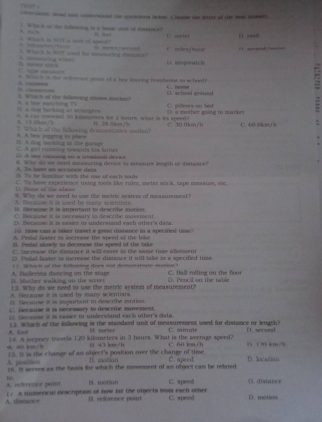 TEST 1
Directions: wead and understnd the questions below. Choose the jetter of the best khswer
1. Which of the iollowing is a basic unit of distance?
A. wch B. feet C. meter D. yard
2. Which is NOT a unt of speed?
5 leomete e 7 bou r B. meter/secord C. miles/hour (  seenad / meter
3. Which is NOT used for measuring distance?
A. measaring wheel
B. merer stick
D. stopwatch
( tape measure
4. Which is the reference point of a boy leaving fromhome to school?
A. cameen
C. home
D. school ground
C. cins sreons a
3. Which of the following shows motion?
A. a boy watching TV C. pillows on bed
B. a dog barking at strangers D. a mother going to market
A car traveled 30 kilometers for 2 hours, what is its speed?
A. 15.0km/h B. 28.0km/h C. 30.0km/h C. 60.0km/h
*. Which of the following demonstrates motion?
4. A boy jogging in place
B. A dog barking at the garage
C. A girl running towards his father
D. A boy rumming on a treadmill device
8. Why do we need measuring device to measure length or distance?
A. To have an accurate data
B. To be familiar with the use of each tools
C. To have experience using tools like ruler, meter stick, tape measure, etc.
D. None of the above
9. Why do we need to use the metric system of measurement?
A Because it is used by many scientists.
B. Because it is important to describe motion.
C. Because it is necessary to describe movement.
D. Because it is easier to understand each other's data.
10. How can a biker travel a great distance in a specified time?
A. Pedal faster to increase the speed of the bike
B. Pedal slowly to decrease the speed of the bike
C. Increase the distance it will cover in the same time allotment
D. Pedal faster to increase the distance it will take in a specified time.
11. Which of the following does not demonstrate motion?
A. Ballerina dancing on the stage C. Ball rolling on the floor
B. Mother walking on the street D. Pencil on the table
12. Why do we need to use the metric system of measurement?
A. Because it is used by many scientists.
B. Because it is important to describe motion.
C. Because it is necessary to describe movement.
D. Because it is easier to understand each other's data.
13. Which of the following is the standard unit of measurement used for distance or length?
A. foct B. meter C. minute D. second
14. A jeepney travels 120 kilometers in 3 hours. What is the average speed?
. 40 kcm/h B. 43 km/h C. 60 km/h D. 120 km/h
15. It is the change of an object's position over the change of time.
A. position B. motion C. speed D. location
16. It serves as the basis for which the movement of an object can be related
1o. D. distance
A. reference point B. motion C. speed
i 7. A numerical description of how far the objects from each other.
A. distance B. reference point C. speed
D. motion