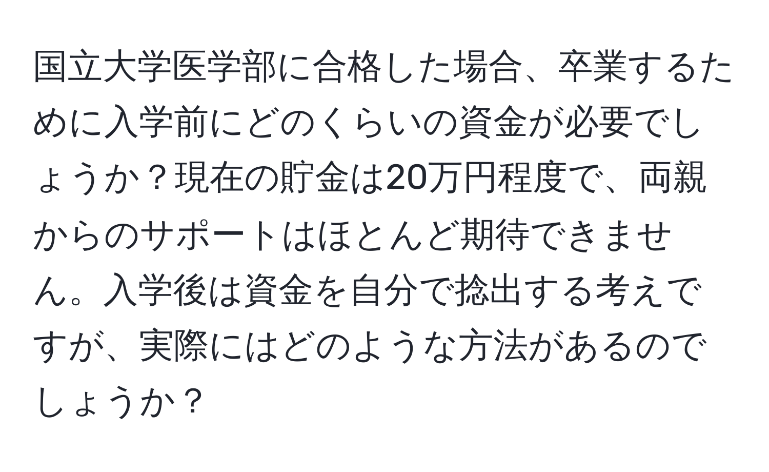 国立大学医学部に合格した場合、卒業するために入学前にどのくらいの資金が必要でしょうか？現在の貯金は20万円程度で、両親からのサポートはほとんど期待できません。入学後は資金を自分で捻出する考えですが、実際にはどのような方法があるのでしょうか？