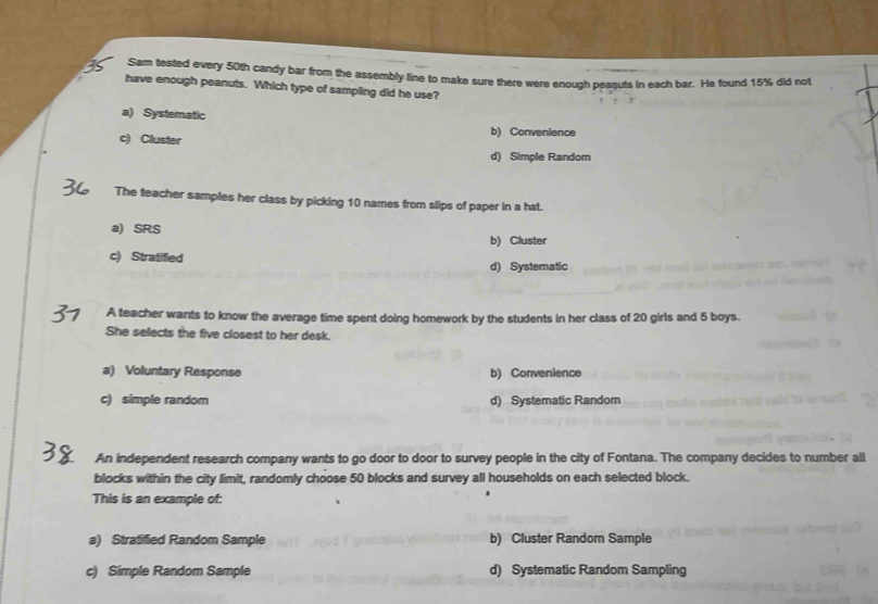 Sam tested every 50th candy bar from the assembly-line to make sure there were enough peaguts in each bar. He found 15% did not
have enough peanuts. Which type of sampling did he use?
a) Systematic
b) Convenience
c) Cluster
d) Simple Random
The teacher samples her class by picking 10 names from slips of paper in a hat.
a) SRS
b) Cluster
c) Stratified
d) Systematic
A teacher wants to know the average time spent doing homework by the students in her class of 20 girls and 5 boys.
She selects the five closest to her desk.
a) Voluntary Response b) Convenience
c) simple random d) Systematic Random
An independent research company wants to go door to door to survey people in the city of Fontana. The company decides to number all
blocks within the city limit, randomly choose 50 blocks and survey all households on each selected block.
This is an example of:
a) Stratified Random Sample b) Cluster Random Sample
c) Simple Random Sample d) Systematic Random Sampling