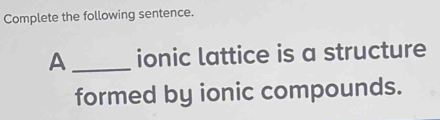 Complete the following sentence. 
A _ionic lattice is a structure 
formed by ionic compounds.