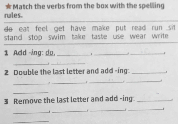 Match the verbs from the box with the spelling 
rules. 
do eat feel get have make put read run sit 
stand stop swim take taste use wear write 
1 Add -ing: do,_ 
_1 
_1 
_1_ 
2 Double the last letter and add -ing:_ 
1 
_ 
_|_ 
_1 
_ 
3 Remove the last letter and add -ing:_ 
1 
_ 
_ 
_ 
_1 
_