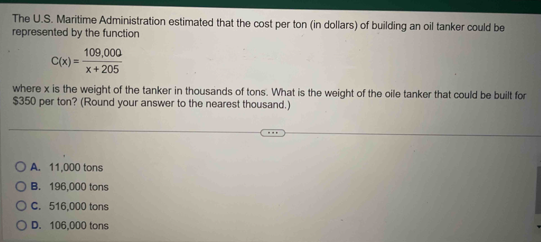 The U.S. Maritime Administration estimated that the cost per ton (in dollars) of building an oil tanker could be
represented by the function
C(x)= (109,000)/x+205 
where x is the weight of the tanker in thousands of tons. What is the weight of the oile tanker that could be built for
$350 per ton? (Round your answer to the nearest thousand.)
A. 11,000 tons
B. 196,000 tons
C. 516,000 tons
D. 106,000 tons