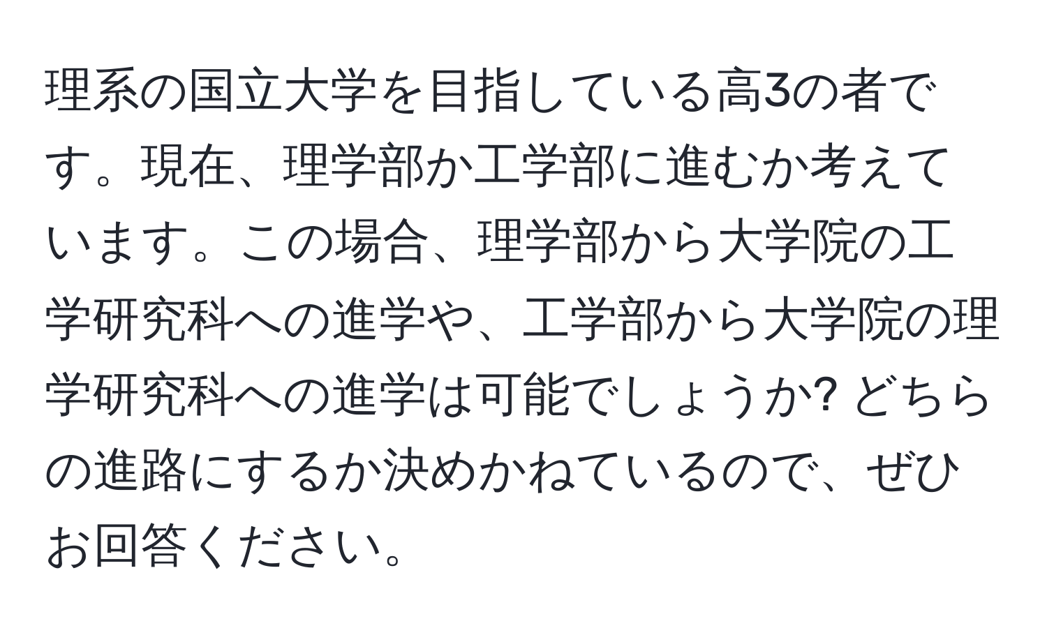 理系の国立大学を目指している高3の者です。現在、理学部か工学部に進むか考えています。この場合、理学部から大学院の工学研究科への進学や、工学部から大学院の理学研究科への進学は可能でしょうか? どちらの進路にするか決めかねているので、ぜひお回答ください。