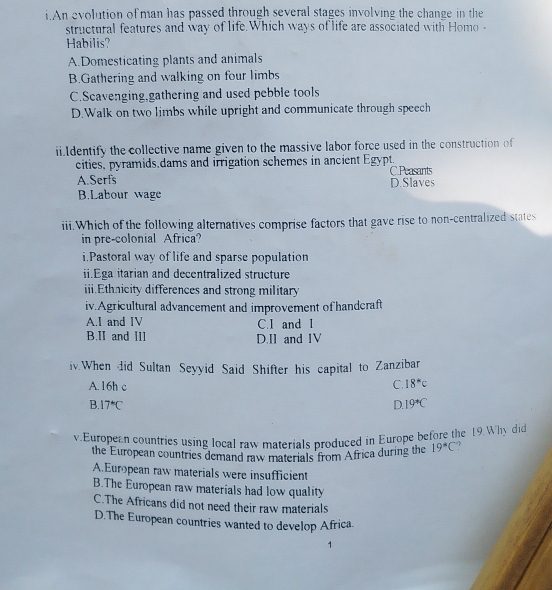 An evolution of man has passed through several stages involving the change in the
structural features and way of life.Which ways of life are associated with Homo-
Habilis?
A.Domesticating plants and animals
B.Gathering and walking on four limbs
C.Scavenging,gathering and used pebble tools
D.Walk on two limbs while upright and communicate through speech
ii.Identify the collective name given to the massive labor force used in the construction of
cities, pyramids dams and irrigation schemes in ancient Egypt. C.Peasants
A.Serfs D.Slaves
B.Labour wage
iii.Which of the following alternatives comprise factors that gave rise to non-centralized states
in pre-colonial Africa?
i.Pastoral way of life and sparse population
ii.Ega itarian and decentralized structure
iii.Ethnicity differences and strong military
iv.Agricultural advancement and improvement of handcraft
A.I and IV C. I and l
B.II and III D.II and IV
iv.When did Sultan Seyyid Said Shifter his capital to Zanzibar
A. 16h c C. 18°C
B 17°C
D. 19°C
v European countries using local raw materials produced in Europe before the 19.Why did
the European countries demand raw materials from Africa during the 19°C ,
A.European raw materials were insufficient
B.The European raw materials had low quality
C.The Africans did not need their raw materials
D.The European countries wanted to develop Africa.
1