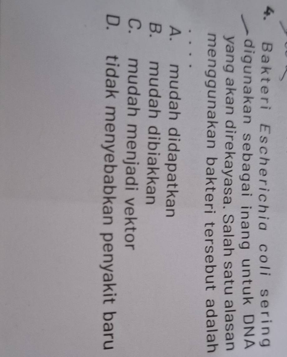 Bakteri Escherichia coli sering
digunakan sebagai inang untuk DNA
yang akan direkayasa. Salah satu alasan
menggunakan bakteri tersebut adalah
A. mudah didapatkan
B. mudah dibiakkan
C. mudah menjadi vektor
D. tidak menyebabkan penyakit baru