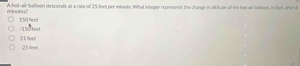 A hot-air balloon descends at a rate of 25 feet per minute. What integer represents the change in altitude of the hot-air balloon, in feet, after 6
minutes?
150 feet
- 150 feet
21 feet
-25 feet