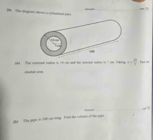 cm [3] 
29. The diagram shows a cylindrical pipe. 
(a) The external radius is 14 cm and the internal radius is ? cm. Taking x= 22/7  , find the 
shaded area. 
Answer_ cm^2M
(b) The pipe is 100 cm long. Find the volume of the pipe.