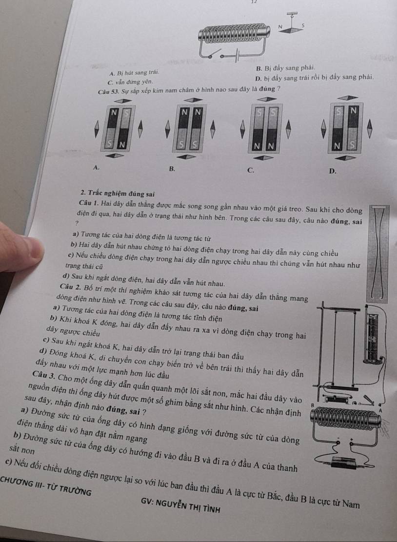 A. Bị hút sang trái. B. Bị đầy sang phải
C. vẫn đứng yên. D. bị đầy sang trái rồi bị đầy sang phải.
Câu 53. Sự sắp xếp kim nam châm ở hình nao sau đây là đúng ?
A.
B.
2. Trắc nghiệm đúng sai
Câu 1. Hai dây dẫn thằng được mắc song song gần nhau vào một giá treo. Sau khi cho dòng
điện đi qua, hai dây dẫn ở trạng thái như hình bên. Trong các câu sau đây, câu nào đúng, sai
?
) Tương tác của hai dòng điện là tương tác từ
b) Hai dây dẫn hút nhau chứng tỏ hai dòng điện chạy trong hai dây dẫn này cùng chiều
c) Nếu chiều dòng điện chạy trong hai dây dẫn ngược chiều nhau thì chúng vẫn hút nhau như
trạng thái cũ
d) Sau khi ngắt dòng điện, hai dây dẫn vẫn hút nhau.
Câu 2. Bổ trí một thí nghiệm khảo sát tương tác của hai dây dẫn thẳng mang
dòng điện như hình vẽ. Trong các câu sau đây, câu nào đúng, sai
a) Tương tác của hai dòng điện là tương tác tĩnh điện
b) Khi khoá K đóng, hai dây dẫn đầy nhau ra xa vì dòng điện chạy trong hai
dây ngược chiều
c) Sau khi ngắt khoá K, hai dây dẫn trở lại trạng thái ban đầu
d) Đóng khoá K, di chuyền con chạy biển trở về bên trái thì thấy hai dây dẫn
đầy nhau với một lực mạnh hơn lúc đầu
Câu 3. Cho một ống dây dẫn quấn quanh một lõi sắt non, mắc hai đầu dây vào 
nguồn điện thì ống dây hút được một số ghim bằng sắt như hình. Các nhận định
sau đây, nhận định nào đúng, sai ?
a) Đường sức từ của ổng dây có hình dạng giống với đường sức từ của dòng
điện thẳng dài vô hạn đặt nằm ngang
sắt non
b) Đường sức từ của ống dây có hướng đi vào đầu B và đi ra ở đầu A của thanh
c) Nếu đồi chiều dòng điện ngược lại so với lúc ban đầu thì đầu A là cực từ Bắc, đầu B là cực từ Nam
CHƯƠNG III- Từ TRưỜNG GV: NGUYễN THị TìNH