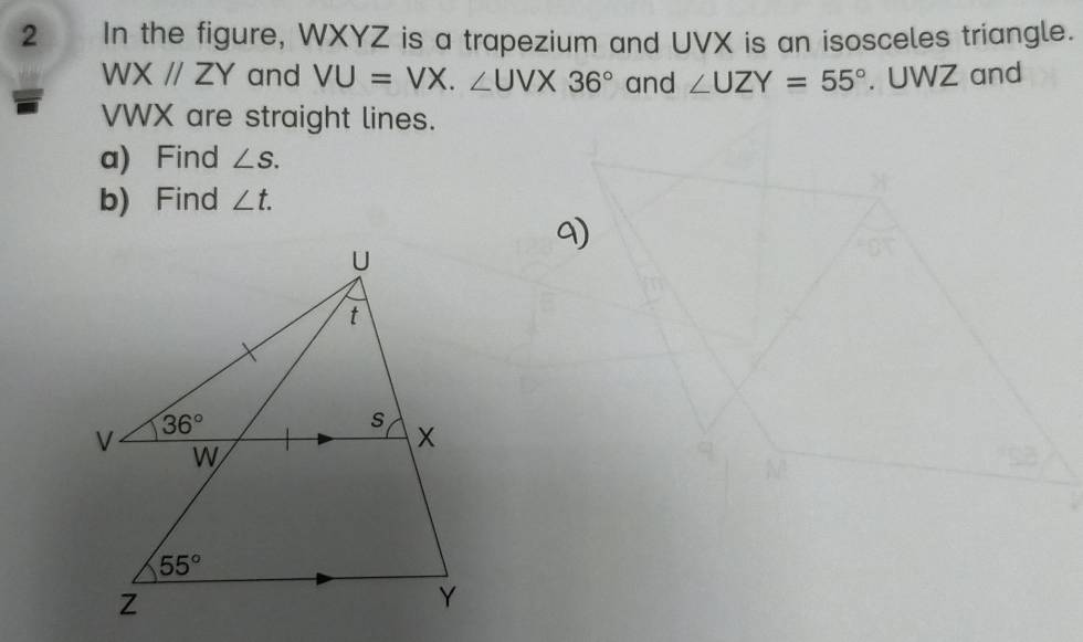 In the figure, WXYZ is a trapezium and UVX is an isosceles triangle.
WXparallel ZY and VU=VX.∠ UVX36° and ∠ UZY=55°. UWZ and
VWX are straight lines.
a) Find ∠ S.
b) Find ∠ t.