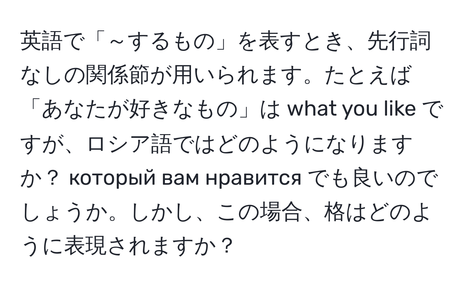 英語で「～するもの」を表すとき、先行詞なしの関係節が用いられます。たとえば「あなたが好きなもの」は what you like ですが、ロシア語ではどのようになりますか？ который вам нравится でも良いのでしょうか。しかし、この場合、格はどのように表現されますか？