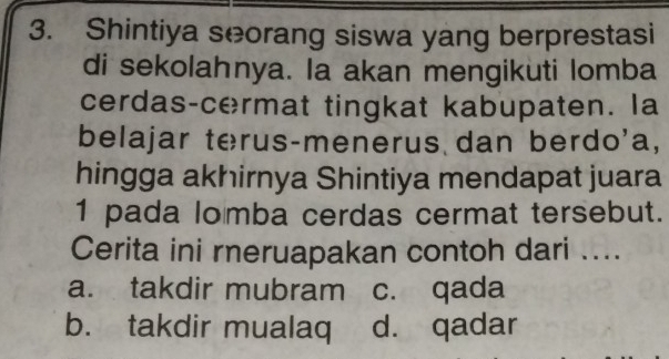 Shintiya seorang siswa yang berprestasi
di sekolahnya. Ia akan mengikuti lomba
cerdas-cermat tingkat kabupaten. la
belajar terus-menerus dan berdo'a,
hingga akhirnya Shintiya mendapat juara
1 pada lomba cerdas cermat tersebut.
Cerita ini rneruapakan contoh dari ....
a. takdir mubram c. qada
b. takdir mualaq d. qadar