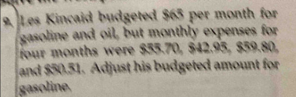 Les Kincaid budgeted $65 per month for 
gasoline and oil, but monthly expenses for
four months were $55.70, $42.95, $59.80, 
and $50.51. Adjust his budgeted amount for 
gasoline.