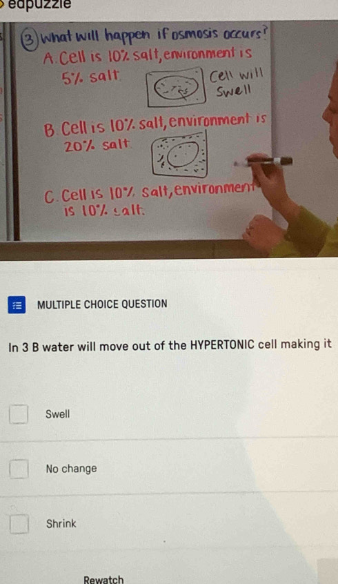 éapuzzie
na
A. Cell is 10% s em
5% salt
B. Cell is 10% salt, environment is
20% salt
C. Cell is 1 % s a l t envirn 
is 10% salt.
MULTIPLE CHOICE QUESTION
In 3 B water will move out of the HYPERTONIC cell making it
Swell
No change
Shrink
Rewatch