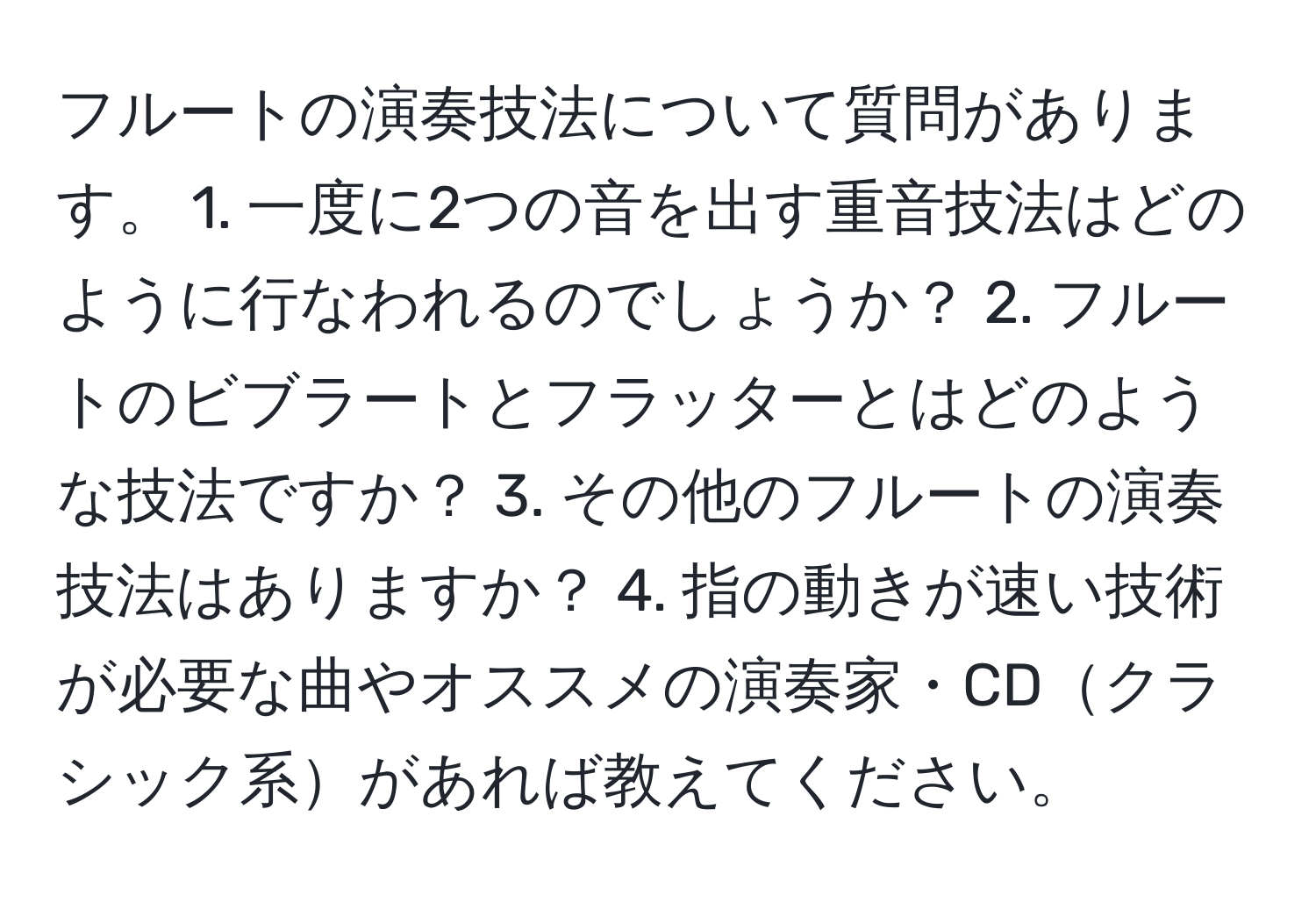 フルートの演奏技法について質問があります。 1. 一度に2つの音を出す重音技法はどのように行なわれるのでしょうか？ 2. フルートのビブラートとフラッターとはどのような技法ですか？ 3. その他のフルートの演奏技法はありますか？ 4. 指の動きが速い技術が必要な曲やオススメの演奏家・CDクラシック系があれば教えてください。