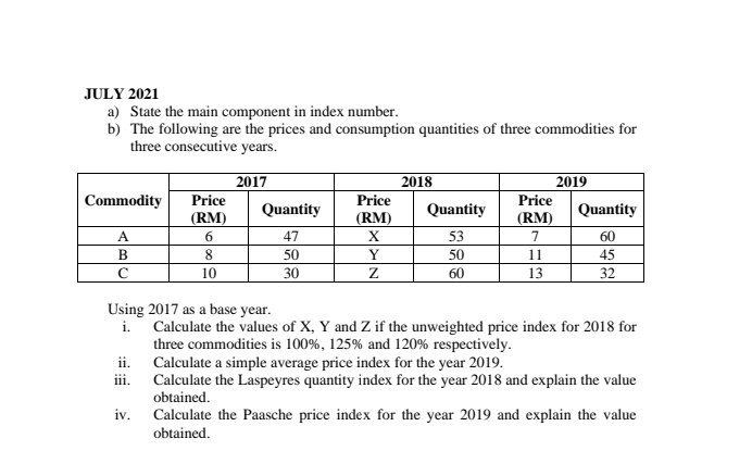 JULY 2021 
a) State the main component in index number. 
b) The following are the prices and consumption quantities of three commodities for 
three consecutive years. 
Using 2017 as a base year. 
i. Calculate the values of X, Y and Z if the unweighted price index for 2018 for 
three commodities is 100%, 125% and 120% respectively. 
ii. Calculate a simple average price index for the year 2019. 
iii. Calculate the Laspeyres quantity index for the year 2018 and explain the value 
obtained. 
iv. Calculate the Paasche price index for the year 2019 and explain the value 
obtained.