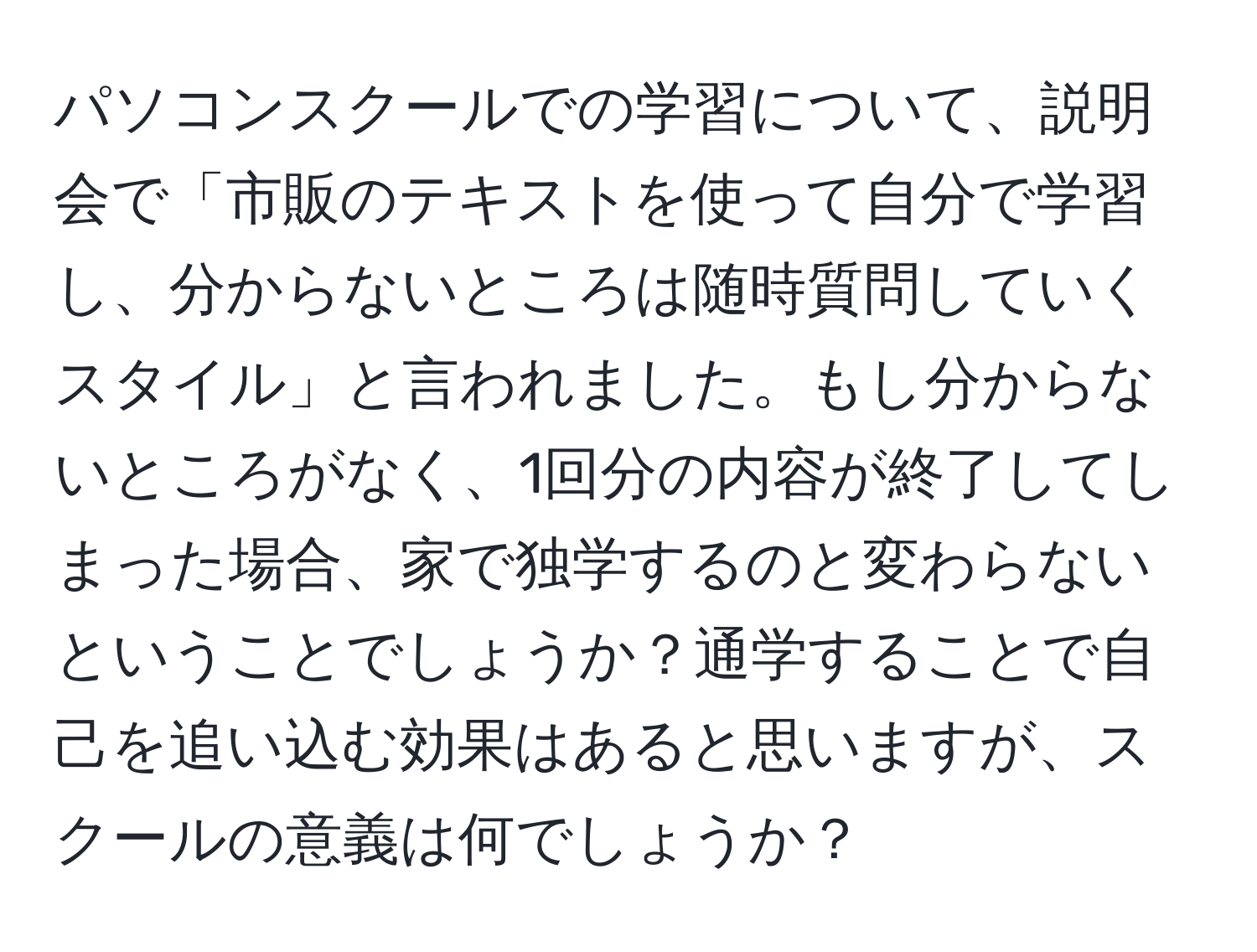 パソコンスクールでの学習について、説明会で「市販のテキストを使って自分で学習し、分からないところは随時質問していくスタイル」と言われました。もし分からないところがなく、1回分の内容が終了してしまった場合、家で独学するのと変わらないということでしょうか？通学することで自己を追い込む効果はあると思いますが、スクールの意義は何でしょうか？