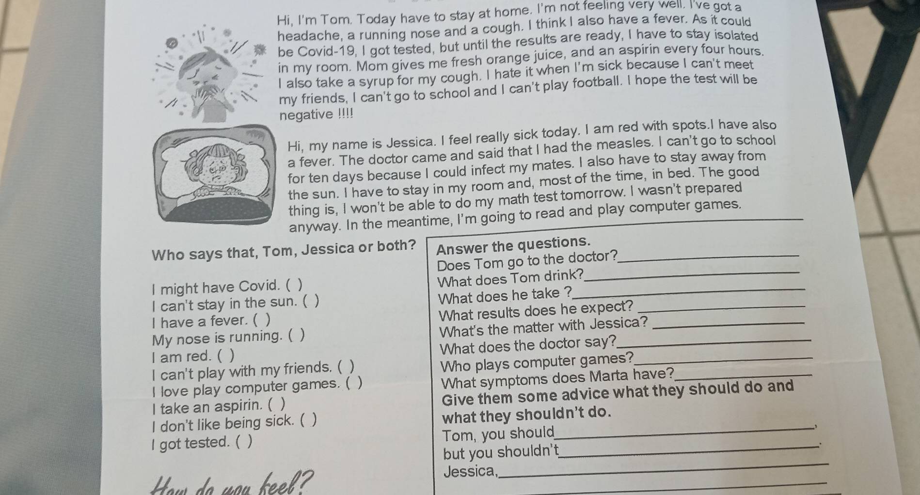 Hi, I'm Tom. Today have to stay at home. I'm not feeling very well, I've got a 
headache, a running nose and a cough. I think I also have a fever. As it could 
be Covid-19, I got tested, but until the results are ready, I have to stay isolated 
in my room. Mom gives me fresh orange juice, and an aspirin every four hours. 
I also take a syrup for my cough. I hate it when I'm sick because I can't meet 
my friends, I can't go to school and I can't play football. I hope the test will be 
negative !!!! 
Hi, my name is Jessica. I feel really sick today. I am red with spots.I have also 
a fever. The doctor came and said that I had the measles. I can't go to school 
for ten days because I could infect my mates. I also have to stay away from 
the sun. I have to stay in my room and, most of the time, in bed. The good 
thing is, I won't be able to do my math test tomorrow. I wasn't prepared 
anyway. In the meantime, I'm going to read and play computer games. 
Who says that, Tom, Jessica or both? Answer the questions._ 
_ 
Does Tom go to the doctor? 
I might have Covid. ( ) 
What does Tom drink? 
I can't stay in the sun. ( ) 
What does he take ?_ 
I have a fever. ( ) 
What results does he expect?_ 
My nose is running. ( ) 
What's the matter with Jessica?_ 
I am red. ( ) What does the doctor say?__ 
I can't play with my friends. ( ) 
Who plays computer games? 
I love play computer games. ( ) 
What symptoms does Marta have?_ 
I take an aspirin. ( ) Give them some advice what they should do and 
I don't like being sick. ( ) what they shouldn't do. 
I got tested. ( ) Tom, you shoul__ 
_ 
but you shouldn't 
How do you keel 
_ 
Jessica,