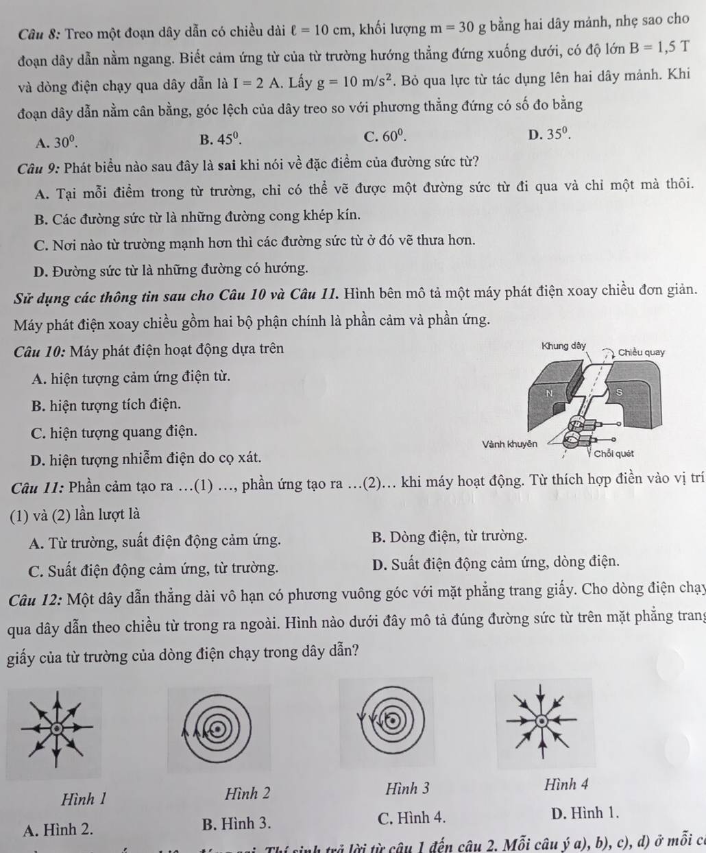 Treo một đoạn dây dẫn có chiều dài ell =10cm 1, khối lượng m=30g bằng hai dây mảnh, nhẹ sao cho
đoạn dây dẫn nằm ngang. Biết cảm ứng từ của từ trường hướng thẳng đứng xuống dưới, có độ lớn B=1,5T
và dòng điện chạy qua dây dẫn là I=2A. Lấy g=10m/s^2 *. Bỏ qua lực từ tác dụng lên hai dây mảnh. Khi
đoạn dây dẫn nằm cân bằng, góc lệch của dây treo so với phương thẳng đứng có số đo bằng
A. 30^0. B. 45^0. C. 60^0. D. 35^0.
Câu 9: Phát biểu nào sau đây là sai khi nói về đặc điểm của đường sức từ?
A. Tại mỗi điểm trong từ trường, chỉ có thể vẽ được một đường sức từ đi qua và chỉ một mà thôi.
B. Các đường sức từ là những đường cong khép kín.
C. Nơi nào từ trường mạnh hơn thì các đường sức từ ở đó vẽ thưa hơn.
D. Đường sức từ là những đường có hướng.
Sử dụng các thông tìn sau cho Câu 10 và Câu 11. Hình bên mô tả một máy phát điện xoay chiều đơn giản.
Máy phát điện xoay chiều gồm hai bộ phận chính là phần cảm và phần ứng.
Câu 10: Máy phát điện hoạt động dựa trên
A. hiện tượng cảm ứng điện từ.
B. hiện tượng tích điện.
C. hiện tượng quang điện.
D. hiện tượng nhiễm điện do cọ xát. 
Câu 11: Phần cảm tạo ra ...(1) ..., phần ứng tạo ra ...(2)... khi máy hoạt động. Từ thích hợp điền vào vị trí
(1) và (2) lần lượt là
A. Từ trường, suất điện động cảm ứng. B. Dòng điện, từ trường.
C. Suất điện động cảm ứng, từ trường. D. Suất điện động cảm ứng, dòng điện.
Câu 12: Một dây dẫn thẳng dài vô hạn có phương vuông góc với mặt phẳng trang giấy. Cho dòng điện chạy
qua dây dẫn theo chiều từ trong ra ngoài. Hình nào dưới đây mô tả đúng đường sức từ trên mặt phẳng trang
giấy của từ trường của dòng điện chạy trong dây dẫn?
Hình 1 Hình 2 Hình 3
Hình 4
A. Hình 2. B. Hình 3. C. Hình 4. D. Hình 1.
inh trả lời từ câu 1 đến câu 2. Mỗi câu ý a), b), c), d) ở mỗi có