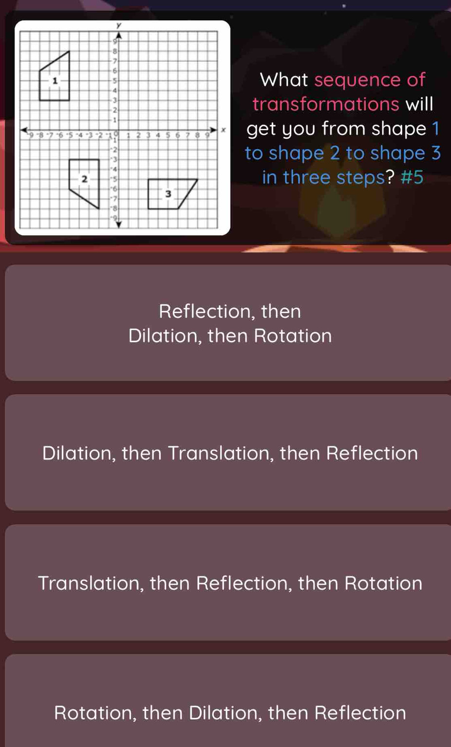 What sequence of
transformations will
get you from shape 1
to shape 2 to shape 3
in three steps? #5
Reflection, then
Dilation, then Rotation
Dilation, then Translation, then Reflection
Translation, then Reflection, then Rotation
Rotation, then Dilation, then Reflection