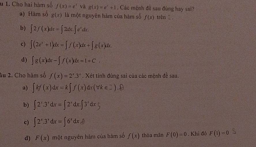 Cho hai hàm số f(x)=e^x và g(x)=e^x+1. Các mệnh đề sau đúng hay sai?
a) Hàm số g(x) là một nguyên hàm của hàm số f(x) trên .
b) ∈t 2f(x)dx=∈t 2dx.∈t e^xdx.
c) ∈t (2e^x+1)dx=∈t f(x)dx+∈t g(x)dx.
d) ∈t g(x)dx-∈t f(x)dx=1+C. 
âu 2. Cho hàm số f(x)=2^x.3^x. Xét tính đúng sai của các mệnh đề sau.
a) ∈t kf(x)dx=k∈t f(x)dx(forall k∈ _ ).
b) ∈t 2^x.3^xdx=∈t 2^xdx.∈t 3^xdx
c) ∈t 2^x.3^xdx=∈t 6^xdx
d) F(x) một nguyên hàm của hàm số f(x) thỏa mān F(0)=0. Khi đó F(1)=0