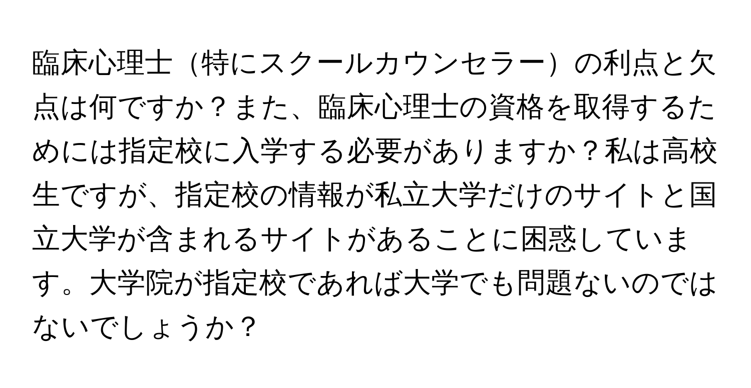 臨床心理士特にスクールカウンセラーの利点と欠点は何ですか？また、臨床心理士の資格を取得するためには指定校に入学する必要がありますか？私は高校生ですが、指定校の情報が私立大学だけのサイトと国立大学が含まれるサイトがあることに困惑しています。大学院が指定校であれば大学でも問題ないのではないでしょうか？