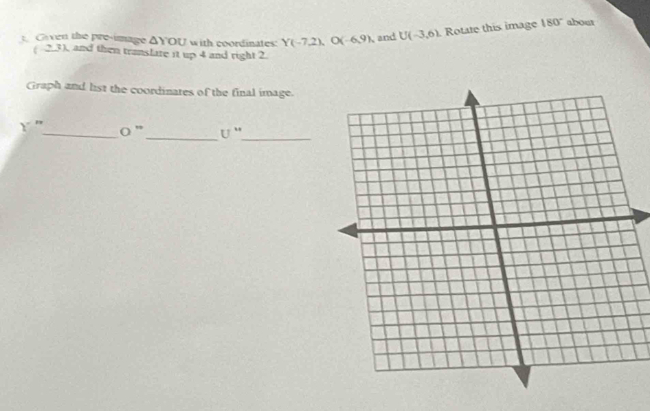 Given the pre-image △ YOU with coordinates: Y(-7,2), O(-6,9) and Ubeginpmatrix -3,6endpmatrix Rotate this image 180° about
( 2.3), and then translare it up 4 and right 2. 
Graph and list the coordinates of the final image. 

_ O''
__ U''