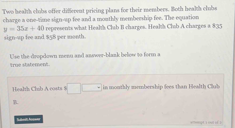 Two health clubs offer different pricing plans for their members. Both health clubs 
charge a one-time sign-up fee and a monthly membership fee. The equation
y=35x+40 represents what Health Club B charges. Health Club A charges a $35
sign-up fee and $58 per month. 
Use the dropdown menu and answer-blank below to form a 
true statement. 
Health Club A costs $ □  □  in monthly membership fees than Health Club 
B. 
Submit Answer 
attempt 1 out of 2