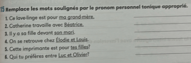 Remplace les mots soulignés par le pronom personnel tonique approprié. 
_ 
_ 
1. Ce lave-linge est pour ma grand-mère. 
_ 
2. Catherine travaille avec Béatrice. 
_ 
3. ll y a sa fille devant son mari. 
_ 
4. On se retrouve chez Élodie et Louis. 
_ 
5. Cette imprimante est pour tes filles? 
6. Qui tu préfères entre Luc et Olivier?