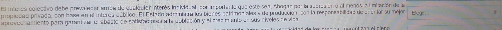 El interés colectivo debe prevalecer arriba de cualquier interés individual, por importante que éste sea, Abogan por la supresión o al menos la limitación de la 
propiedad privada, con base en el interés público, El Estado administra los bienes patrimoniales y de producción, con la responsabilidad de orientar su mejor Elegir... 
aprovechamiento para garantizar el abasto de satisfactores a la población y el crecimiento en sus niveles de vida 
n la elesticidad de los precios garantizan el pleno .