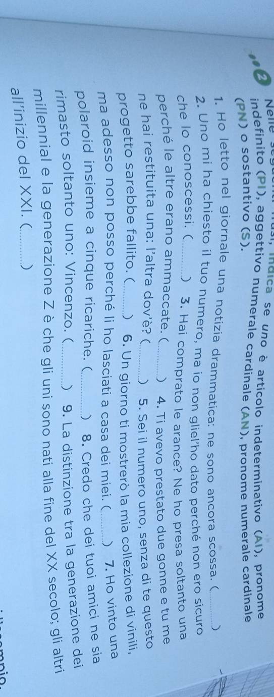 ndica se uno è articolo indeterminativo (AI), pronome 
indefinito (PI), aggettivo numerale cardinale (AN), pronome numerale cardinale 
(PN) o sostantivo (S). 
1. Ho letto nel giornale una notizia drammatica: ne sono ancora scossa. (_ ) 
2. Uno mi ha chiesto il tuo numero, ma io non gliel'ho dato perché non ero sicuro 
che lo conoscessi. ( _ 3. Hai comprato le arance? Ne ho presa soltanto una 
perché le altre erano ammaccate. ( _) 4. Ti avevo prestato due gonne e tu me 
ne hai restituita una: l'altra dov'è? (_  5. Sei il numero uno, senza di te questo 
progetto sarebbe fallito. ( _ 6. Un giorno ti mostrerò la mia collezione di vinili, 
ma adesso non posso perché li ho lasciati a casa dei miei. (_ ) 7. Ho vinto una 
polaroid insieme a cinque ricariche. ( _ 8. Credo che dei tuoi amici ne sia 
rimasto soltanto uno: Vincenzo. (_ ) 9. La distinzione tra la generazione dei 
millennial e la generazione Z è che gli uni sono nati alla fine del XX secolo; gli altri 
all’inizio del XXI. (_ )