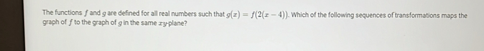 The functions f and gare defined for all real numbers such that g(x)=f(2(x-4)). Which of the following sequences of transformations maps the 
graph of f to the graph of g in the same xy plane?