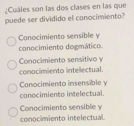 ¿Cuáles son las dos clases en las que
puede ser dividido el conocimiento?
Conocimiento sensible y
conocimiento dogmático.
Conocimiento sensitivo y
conocimiento intelectual.
Conocimiento insensible y
conocimiento intelectual.
Conocimiento sensible y
conocimiento intelectual.