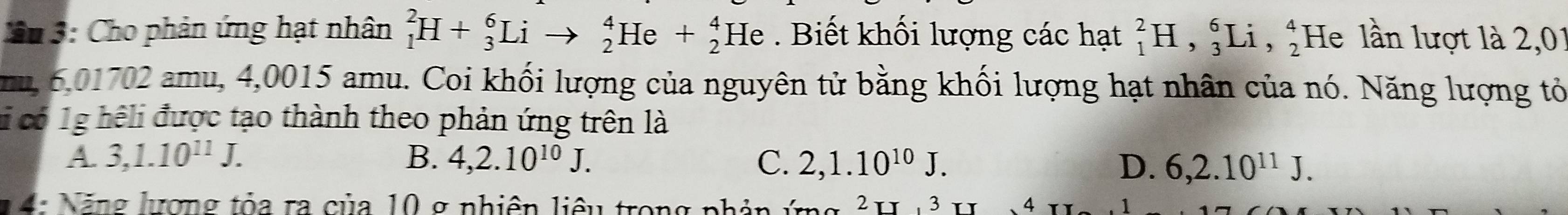 3: Cho phản ứng hạt nhân _1^(2H+_3^6Lito _2^4He+_2^4He Biết khối lượng các hạt _1^2H, _3^6Li, _2^4 He lần lượt là 2,01
mu, 6,01702 amu, 4,0015 amu. Coi khối lượng của nguyên tử bằng khối lượng hạt nhân của nó. Năng lượng tỏ
c có 1g hệli được tạo thành theo phản ứng trên là
A. 3, 1.10^11)J. B. 4, 2.10^(10)J. C. 2, 1.10^(10)J. D. 6, 2.10^(11)J. 
1 4: Năng lương tỏa ra của 10 g nhiên liêu trong phản ứn 3 、 4