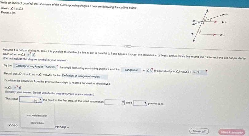 Write an indirect proof of the Converse of the Corresponding Angles Theorem following the outline below. 
Given: ∠ 1≌ ∠ 2
Prove: l|m
each other, m∠ 3>^70^7
Assume t is not parallel to m. Then it is possible to construct a line n that is parallel to t and passes through the intersection of lines t and m. Since line m and line n intersect and are not parallel lo 
(Do not include the degree symbol in your answer.) 
By the Corresponding Angles Theorem, ` the angle formed by combining angles 2 and 3 is congruent to ∠ 1 ,` or equivalently. m∠ 2+m∠ 3=m∠ 1
Recall that ∠ 1 ∠ 2. so m∠ 1=m∠ 2 by the Definition of Congruent Angles. 
Combine the equations from the previous two steps to reach a conclusion about m∠ 3
m∠ 3=^circ 0°
(Simplify your answer. Do not include the degree symbol in your answer.) 
This result the result in the first step, so the initial assumption and ! parailel to m. 
is consistent with 
Video contradicts 
ire help . Clear all Check anseer