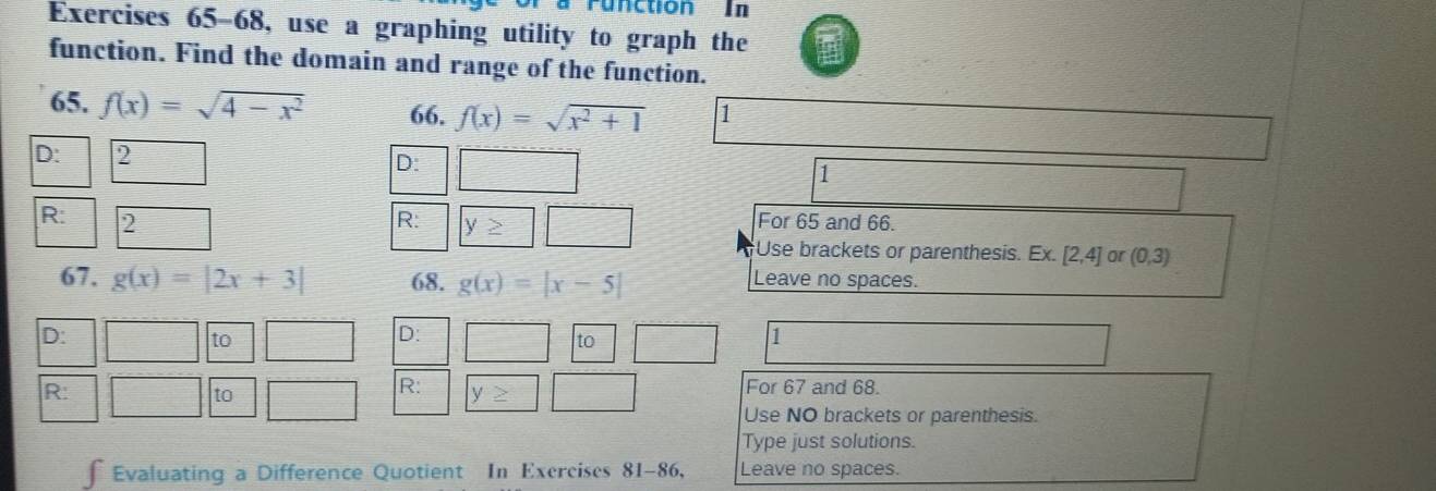 runction In 
Exercises 65-68, use a graphing utility to graph the a 
function. Find the domain and range of the function. 
65. f(x)=sqrt(4-x^2) 66. f(x)=sqrt(x^2+1) 1 
D: 2 D: 1
R: 2 R: y≥ For 65 and 66. 
Use brackets or parenthesis. Ex. [2,4] or (0,3)
67. g(x)=|2x+3| 68. g(x)=|x-5| Leave no spaces. 
D: 
to 
D: 
to 
1 
R: 
to 
R: y≥ For 67 and 68. 
Use NO brackets or parenthesis. 
Type just solutions. 
∫ Evaluating a Difference Quotient In Exercises 81-86, Leave no spaces.