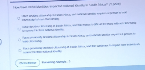 How have racial identities impected national identilty in South Africa? (1 point)
Race decules ciizership in South Afrca, and rational uentily requires a person to hold
clizenship to have that dentify
Ruce decides clizership in South Alfrica, and this makes it difficut for those without citizenship
to comnect to thei muteral sortty
Race previously decided citizenship in South Africa, and national identity requires a person to
hold cittzenship.
Race previously decided citizenship in South Africa, and this continues to impact how individuals
connect to their national identity
Check answer Remaining Attempts : 3